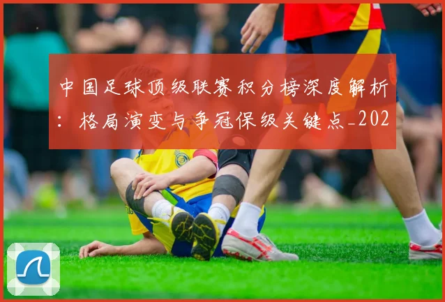 中国足球顶级联赛积分榜深度解析:格局演变与争冠保级关键点_20260610190329