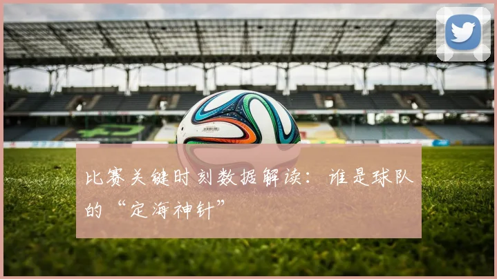 比赛关键时刻数据解读:谁是球队的“定海神针”