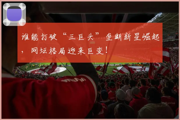 谁能打破“三巨头”垄断新星崛起,网坛格局迎来巨变!