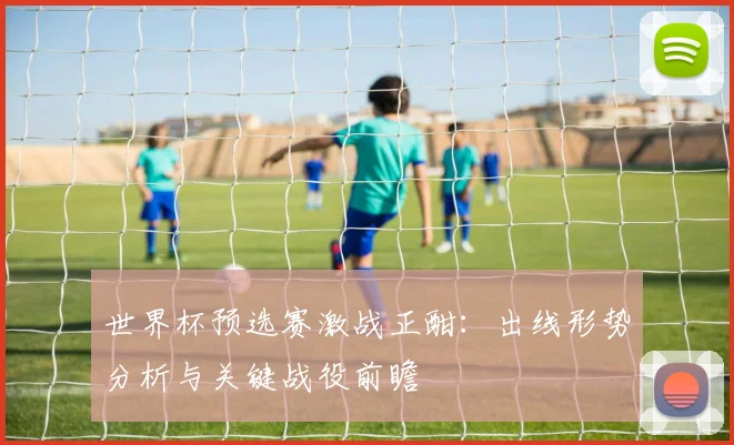 世界杯预选赛激战正酣：出线形势分析与关键战役前瞻